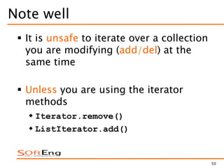 50
Note well
 It is unsafe to iterate over a collection
you are modifying (add/del) at the
same time
 Unless you are using the iterator
methods
 Iterator.remove()
 ListIterator.add()
 