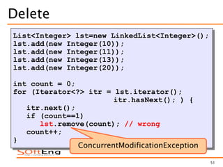 51
Delete
List<Integer> lst=new LinkedList<Integer>();
lst.add(new Integer(10));
lst.add(new Integer(11));
lst.add(new Integer(13));
lst.add(new Integer(20));
int count = 0;
for (Iterator<?> itr = lst.iterator();
itr.hasNext(); ) {
itr.next();
if (count==1)
lst.remove(count); // wrong
count++;
}
ConcurrentModificationException
 
