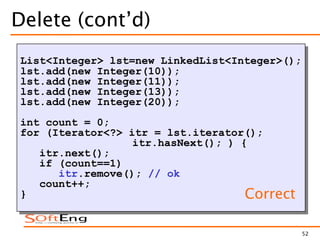 52
Delete (cont’d)
List<Integer> lst=new LinkedList<Integer>();
lst.add(new Integer(10));
lst.add(new Integer(11));
lst.add(new Integer(13));
lst.add(new Integer(20));
int count = 0;
for (Iterator<?> itr = lst.iterator();
itr.hasNext(); ) {
itr.next();
if (count==1)
itr.remove(); // ok
count++;
} Correct
 