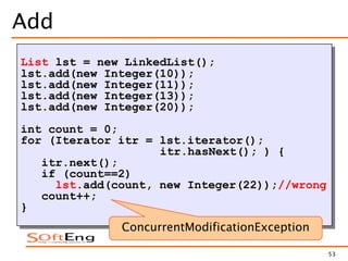 53
Add
List lst = new LinkedList();
lst.add(new Integer(10));
lst.add(new Integer(11));
lst.add(new Integer(13));
lst.add(new Integer(20));
int count = 0;
for (Iterator itr = lst.iterator();
itr.hasNext(); ) {
itr.next();
if (count==2)
lst.add(count, new Integer(22));//wrong
count++;
}
ConcurrentModificationException
 
