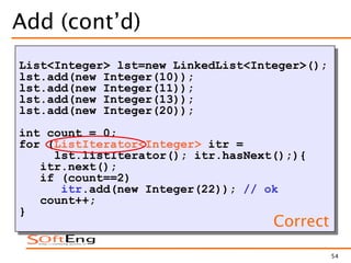 54
Add (cont’d)
List<Integer> lst=new LinkedList<Integer>();
lst.add(new Integer(10));
lst.add(new Integer(11));
lst.add(new Integer(13));
lst.add(new Integer(20));
int count = 0;
for (ListIterator<Integer> itr =
lst.listIterator(); itr.hasNext();){
itr.next();
if (count==2)
itr.add(new Integer(22)); // ok
count++;
}
Correct
 