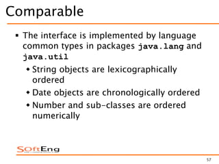 57
Comparable
 The interface is implemented by language
common types in packages java.lang and
java.util
 String objects are lexicographically
ordered
 Date objects are chronologically ordered
 Number and sub-classes are ordered
numerically
 