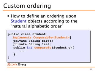 58
Custom ordering
 How to define an ordering upon
Student objects according to the
“natural alphabetic order”
public class Student
implements Comparable<Student>{
private String first;
private String last;
public int compareTo(Student o){
...
}
}
 