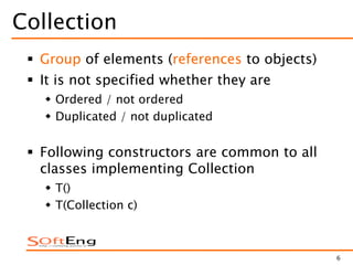 6
Collection
 Group of elements (references to objects)
 It is not specified whether they are
 Ordered / not ordered
 Duplicated / not duplicated
 Following constructors are common to all
classes implementing Collection
 T()
 T(Collection c)
 
