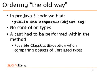 60
Ordering “the old way”
 In pre Java 5 code we had:
 public int compareTo(Object obj)
 No control on types
 A cast had to be performed within the
method
 Possible ClassCastException when
comparing objects of unrelated types
 