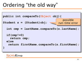 61
Ordering “the old way”
public int compareTo(Object obj){
Student s = (Student)obj;
int cmp = lastName.compareTo(s.lastName);
if(cmp!=0)
return cmp;
else
return firstName.compareTo(s.firstName);
}
possible
run-time error
 