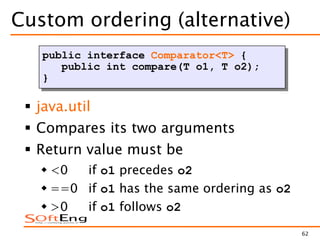 62
Custom ordering (alternative)
 java.util
 Compares its two arguments
 Return value must be
 <0 if o1 precedes o2
 ==0 if o1 has the same ordering as o2
 >0 if o1 follows o2
public interface Comparator<T> {
public int compare(T o1, T o2);
}
 