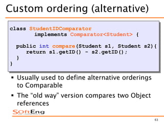 63
Custom ordering (alternative)
class StudentIDComparator
implements Comparator<Student> {
public int compare(Student s1, Student s2){
return s1.getID() - s2.getID();
}
}
 Usually used to define alternative orderings
to Comparable
 The “old way” version compares two Object
references
 