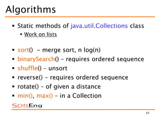 65
Algorithms
 Static methods of java.util.Collections class
 Work on lists
 sort() - merge sort, n log(n)
 binarySearch() – requires ordered sequence
 shuffle() – unsort
 reverse() - requires ordered sequence
 rotate() – of given a distance
 min(), max() – in a Collection
 