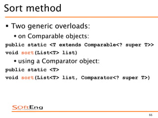 66
Sort method
 Two generic overloads:
 on Comparable objects:
public static <T extends Comparable<? super T>>
void sort(List<T> list)
 using a Comparator object:
public static <T>
void sort(List<T> list, Comparator<? super T>)
 