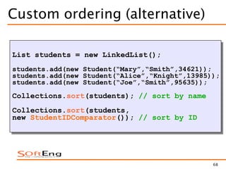 68
Custom ordering (alternative)
List students = new LinkedList();
students.add(new Student(“Mary”,“Smith”,34621));
students.add(new Student(“Alice”,“Knight”,13985));
students.add(new Student(“Joe”,“Smith”,95635));
Collections.sort(students); // sort by name
Collections.sort(students,
new StudentIDComparator()); // sort by ID
 