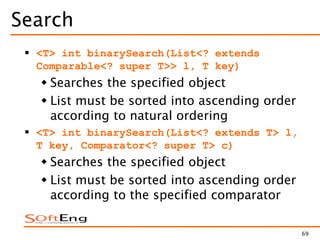 69
Search
 <T> int binarySearch(List<? extends
Comparable<? super T>> l, T key)
 Searches the specified object
 List must be sorted into ascending order
according to natural ordering
 <T> int binarySearch(List<? extends T> l,
T key, Comparator<? super T> c)
 Searches the specified object
 List must be sorted into ascending order
according to the specified comparator
 