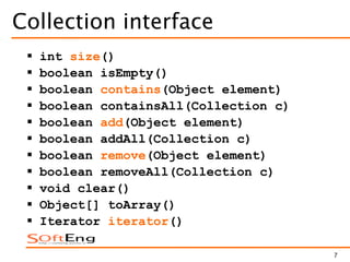7
Collection interface
 int size()
 boolean isEmpty()
 boolean contains(Object element)
 boolean containsAll(Collection c)
 boolean add(Object element)
 boolean addAll(Collection c)
 boolean remove(Object element)
 boolean removeAll(Collection c)
 void clear()
 Object[] toArray()
 Iterator iterator()
 
