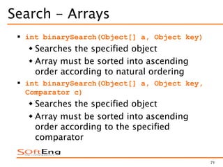 71
Search - Arrays
 int binarySearch(Object[] a, Object key)
 Searches the specified object
 Array must be sorted into ascending
order according to natural ordering
 int binarySearch(Object[] a, Object key,
Comparator c)
 Searches the specified object
 Array must be sorted into ascending
order according to the specified
comparator
 