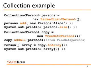 8
Collection example
Collection<Person> persons =
new LinkedList<Person>();
persons.add( new Person(“Alice”) );
System.out.println( persons.size() );
Collection<Person> copy =
new TreeSet<Person>();
copy.addAll(persons);//new TreeSet(persons)
Person[] array = copy.toArray();
System.out.println( array[0] );
 