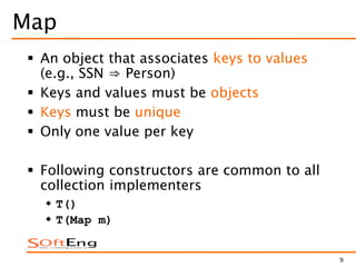 9
Map
 An object that associates keys to values
(e.g., SSN ⇒ Person)
 Keys and values must be objects
 Keys must be unique
 Only one value per key
 Following constructors are common to all
collection implementers
 T()
 T(Map m)
 