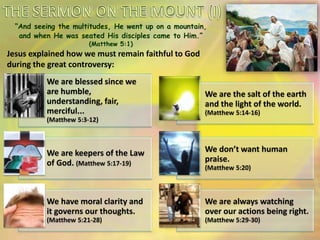 “And seeing the multitudes, He went up on a mountain,
and when He was seated His disciples came to Him.”
(Matthew 5:1)
Jesus explained how we must remain faithful to God
during the great controversy:
We are blessed since we
are humble,
understanding, fair,
merciful...
(Matthew 5:3-12)
We are the salt of the earth
and the light of the world.
(Matthew 5:14-16)
We are keepers of the Law
of God. (Matthew 5:17-19)
We don’t want human
praise.
(Matthew 5:20)
We have moral clarity and
it governs our thoughts.
(Matthew 5:21-28)
We are always watching
over our actions being right.
(Matthew 5:29-30)
 