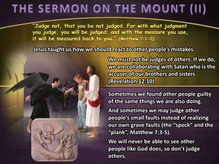 “Judge not, that you be not judged. For with what judgment
you judge, you will be judged; and with the measure you use,
it will be measured back to you.” (Matthew 7:1-2)
We must not be judges of others. If we do,
we are collaborating with Satan who is the
accuser of our brothers and sisters
(Revelation 12:10).
Jesus taught us how we should react to other people’s mistakes.
Sometimes we found other people guilty
of the same things we are also doing.
And sometimes we may judge other
people’s small faults instead of realizing
our own grave faults (the “speck” and the
“plank”, Matthew 7:3-5).
We will never be able to see other
people like God does, so don’t judge
others.
 
