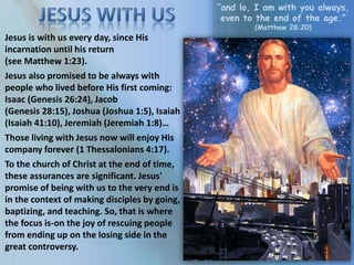 “and lo, I am with you always,
even to the end of the age.”
(Matthew 28:20)
Jesus is with us every day, since His
incarnation until his return
(see Matthew 1:23).
Jesus also promised to be always with
people who lived before His first coming:
Isaac (Genesis 26:24), Jacob
(Genesis 28:15), Joshua (Joshua 1:5), Isaiah
(Isaiah 41:10), Jeremiah (Jeremiah 1:8)…
Those living with Jesus now will enjoy His
company forever (1 Thessalonians 4:17).
To the church of Christ at the end of time,
these assurances are significant. Jesus'
promise of being with us to the very end is
in the context of making disciples by going,
baptizing, and teaching. So, that is where
the focus is-on the joy of rescuing people
from ending up on the losing side in the
great controversy.
 
