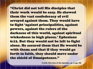 “Christ did not tell His disciples that
their work would be easy. He showed
them the vast confederacy of evil
arrayed against them. They would have
to fight ‘against principalities, against
powers, against the rulers of the
darkness of this world, against spiritual
wickedness in high places.’ Ephesians
6:12. But they would not be left to fight
alone. He assured them that He would be
with them; and that if they would go
forth in faith, they should move under
the shield of Omnipotence.”
E.G.W. (The Acts of the Apostles, cp. 3, pg. 29)
 
