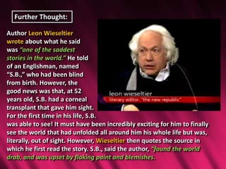 Further Thought:
Author Leon Wieseltier
wrote about what he said
was “one of the saddest
stories in the world.” He told
of an Englishman, named
“S.B.,” who had been blind
from birth. However, the
good news was that, at 52
years old, S.B. had a corneal
transplant that gave him sight.
For the first time in his life, S.B.
was able to see! It must have been incredibly exciting for him to finally
see the world that had unfolded all around him his whole life but was,
literally, out of sight. However, Wieseltier then quotes the source in
which he first read the story. S.B., said the author, “found the world
drab, and was upset by flaking paint and blemishes.
 