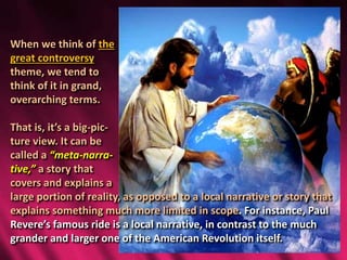 When we think of the
great controversy
theme, we tend to
think of it in grand,
overarching terms.
That is, it’s a big-pic-
ture view. It can be
called a “meta-narra-
tive,” a story that
covers and explains a
large portion of reality, as opposed to a local narrative or story that
explains something much more limited in scope. For instance, Paul
Revere’s famous ride is a local narrative, in contrast to the much
grander and larger one of the American Revolution itself.
 