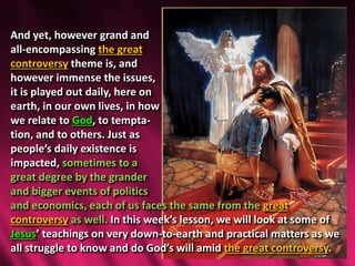 And yet, however grand and
all-encompassing the great
controversy theme is, and
however immense the issues,
it is played out daily, here on
earth, in our own lives, in how
we relate to God, to tempta-
tion, and to others. Just as
people’s daily existence is
impacted, sometimes to a
great degree by the grander
and bigger events of politics
and economics, each of us faces the same from the great
controversy as well. In this week’s lesson, we will look at some of
Jesus’ teachings on very down-to-earth and practical matters as we
all struggle to know and do God’s will amid the great controversy.
 