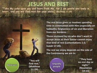 “Take My yoke upon you and learn from Me, for I am gentle and lowly in
heart, and you will find rest for your souls.” (Matthew 11:29)
The rest Jesus gives us involves spending
time in communion with Him (especially on
Sabbath), forgiveness of sin and liberation
from our burdens.
Those enslaved by sin who don’t want to
accept Jesus as their Savior cannot enjoy
that kind of rest (Lamentations 1:3;
Isaiah 57:20).
The rest we enjoy depends on the side of
the Controversy we are in:
Believers
“You will
find rest.”
(Matthew
11:29)
Ungodly
people
“They have
no rest day or
night.”
(Revelation
14:11)
 