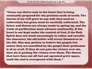 “Grace can thrive only in the heart that is being
constantly prepared for the precious seeds of truth. The
thorns of sin will grow in any soil; they need no
cultivation; but grace must be carefully cultivated. The
briers and thorns are always ready to spring up, and the
work of purification must advance continually. If the
heart is not kept under the control of God, if the Holy
Spirit does not work unceasingly to refine and ennoble
the character, the old habits will reveal themselves in
the life. Men may profess to believe the gospel; but
unless they are sanctified by the gospel their profession
is of no avail. If they do not gain the victory over sin,
then sin is gaining the victory over them. The thorns
that have been cut off but not uprooted grow apace,
until the soul is overspread with them.”
E.G.W. (Christ’s Object Lessons, cp. 2, pg. 31)
 
