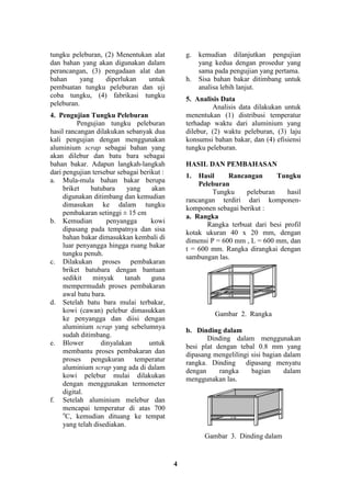 4
tungku peleburan, (2) Menentukan alat
dan bahan yang akan digunakan dalam
perancangan, (3) pengadaan alat dan
bahan yang diperlukan untuk
pembuatan tungku peleburan dan uji
coba tungku, (4) fabrikasi tungku
peleburan.
4. Pengujian Tungku Peleburan
Pengujian tungku peleburan
hasil rancangan dilakukan sebanyak dua
kali pengujian dengan menggunakan
aluminium scrap sebagai bahan yang
akan dilebur dan batu bara sebagai
bahan bakar. Adapun langkah-langkah
dari pengujian tersebur sebagai berikut :
a. Mula-mula bahan bakar berupa
briket batubara yang akan
digunakan ditimbang dan kemudian
dimasukan ke dalam tungku
pembakaran setinggi ± 15 cm
b. Kemudian penyangga kowi
dipasang pada tempatnya dan sisa
bahan bakar dimasukkan kembali di
luar penyangga hingga ruang bakar
tungku penuh.
c. Dilakukan proses pembakaran
briket batubara dengan bantuan
sedikit minyak tanah guna
mempermudah proses pembakaran
awal batu bara.
d. Setelah batu bara mulai terbakar,
kowi (cawan) pelebur dimasukkan
ke penyangga dan diisi dengan
aluminium scrap yang sebelumnya
sudah ditimbang.
e. Blower dinyalakan untuk
membantu proses pembakaran dan
proses pengukuran temperatur
aluminium scrap yang ada di dalam
kowi pelebur mulai dilakukan
dengan menggunakan termometer
digital.
f. Setelah aluminium melebur dan
mencapai temperatur di atas 700
o
C, kemudian dituang ke tempat
yang telah disediakan.
g. kemudian dilanjutkan pengujian
yang kedua dengan prosedur yang
sama pada pengujian yang pertama.
h. Sisa bahan bakar ditimbang untuk
analisa lebih lanjut.
5. Analisis Data
Analisis data dilakukan untuk
menentukan (1) distribusi temperatur
terhadap waktu dari aluminium yang
dilebur, (2) waktu peleburan, (3) laju
konsumsi bahan bakar, dan (4) efisiensi
tungku peleburan.
HASIL DAN PEMBAHASAN
1. Hasil Rancangan Tungku
Peleburan
Tungku peleburan hasil
rancangan terdiri dari komponen-
komponen sebagai berikut :
a. Rangka
Rangka terbuat dari besi profil
kotak ukuran 40 x 20 mm, dengan
dimensi P = 600 mm , L = 600 mm, dan
t = 600 mm. Rangka dirangkai dengan
sambungan las.
Gambar 2. Rangka
b. Dinding dalam
Dinding dalam menggunakan
besi plat dengan tebal 0.8 mm yang
dipasang mengelilingi sisi bagian dalam
rangka. Dinding dipasang menyatu
dengan rangka bagian dalam
menggunakan las.
Gambar 3. Dinding dalam
 