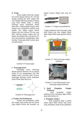 6
h. Tutup
Tutup tungku terdiri dari rangka
besi profil dengan dimensi 20 x 20 mm
dengan panjang dan lebar rangka 600
mm. Rangka dirancang dengan 5 lubang
yang biasa dibuka tutup, 4 lubang
berfungsi untuk mengontrol bahan
bakar dan 1 lubang bagian tengah untuk
mengisi atau mengontrol material yang
dilebur. Sisi rangka bagian bawah
dilapisi plat besi ukuran 0.8 mm yang
dilas menyatu dengan rangka dan sisi
bagian atas dilapisi plat seng ukuran 0.2
mm yang dipasang menggunakan paku
keeling. Tutup juga diberi isolator guna
meredam panas.
Gambar 3.9 Tutup tungku
i. Penyangga Kowi
Penyangga kowi dirancang
dengan dimensi diameter 30 cm, dengan
tinggi 20 cm menggunakan besi plat
dengan tebal 5 mm dan lebar 20 mm.
penyangga berfungsi untuk membatasi
antara bahan bakar dan kowi.
Gambar 10. Penyangga kowi
j. Tempat Abu Pembakaran
Tempat abu pembakaran terdiri
dari rangka yang terbuat dari besi profil
yang bagian bawah dan keempat sisi
bagian luarnya dilapisi plat seng 0.2
mm.
Gambar 11. Tempat sisa pembakaran
Tungku peleburan hasil rancangan yang
telah dirakit dan diisi dengan bahan
bakar dapat dilihat pada gambar berikut
ini :
Gambar 12. Hasil rancangan tungku
peleburan
Gambar 13. Foto Dokumentasi hasil
rancangan tungku peleburan
2. Hasil Pengujian Tungku
Peleburan
Hasil pengujian tungku
peleburan hasil rancangan dapat dilihat
pada tabel berikut ini :
a. Pengujian Tahap I
Pada pengujian tahap I jumlah
bahan bakar bakar (briket batu bara)
yang disediakan untuk proses peleburan
 