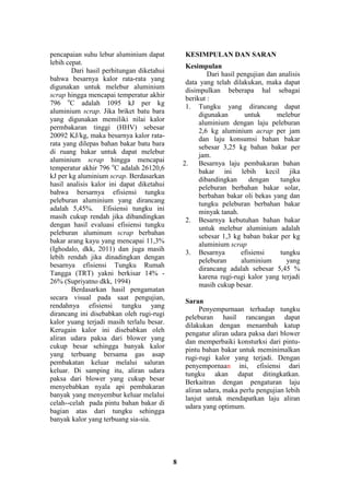 8
pencapaian suhu lebur aluminium dapat
lebih cepat.
Dari hasil perhitungan diketahui
bahwa besarnya kalor rata-rata yang
digunakan untuk melebur aluminium
scrap hingga mencapai temperatur akhir
796 o
C adalah 1095 kJ per kg
aluminium scrap. Jika briket batu bara
yang digunakan memiliki nilai kalor
permbakaran tinggi (HHV) sebesar
20092 KJ/kg, maka besarnya kalor rata-
rata yang dilepas bahan bakar batu bara
di ruang bakar untuk dapat melebur
aluminium scrap hingga mencapai
temperatur akhir 796 o
C adalah 26120,6
kJ per kg aluminium scrap. Berdasarkan
hasil analisis kalor ini dapat diketahui
bahwa bersarnya efisiensi tungku
peleburan aluminium yang dirancang
adalah 5,45%. Efisiensi tungku ini
masih cukup rendah jika dibandingkan
dengan hasil evaluasi efisiensi tungku
peleburan aluminum scrap berbahan
bakar arang kayu yang mencapai 11,3%
(Ighodalo, dkk, 2011) dan juga masih
lebih rendah jika dinadingkan dengan
besarnya efisiensi Tungku Rumah
Tangga (TRT) yakni berkisar 14% -
26% (Supriyatno dkk, 1994)
Berdasarkan hasil pengamatan
secara visual pada saat pengujian,
rendahnya efisiensi tungku yang
dirancang ini disebabkan oleh rugi-rugi
kalor yuang terjadi masih terlalu besar.
Kerugain kalor ini disebabkan oleh
aliran udara paksa dari blower yang
cukup besar sehingga banyak kalor
yang terbuang bersama gas asap
pembakatan keluar melalui saluran
keluar. Di samping itu, aliran udara
paksa dari blower yang cukup besar
menyebabkan nyala api pembakaran
banyak yang menyembur keluar melalui
celah--celah pada pintu bahan bakar di
bagian atas dari tungku sehingga
banyak kalor yang terbuang sia-sia.
KESIMPULAN DAN SARAN
Kesimpulan
Dari hasil pengujian dan analisis
data yang telah dilakukan, maka dapat
disimpulkan beberapa hal sebagai
berikut :
1. Tungku yang dirancang dapat
digunakan untuk melebur
aluminium dengan laju peleburan
2,6 kg aluminium acrap per jam
dan laju konsumsi bahan bakar
sebesar 3,25 kg bahan bakar per
jam.
2. Besarnya laju pembakaran bahan
bakar ini lebih kecil jika
dibandingkan dengan tungku
peleburan berbahan bakar solar,
berbahan bakar oli bekas yang dan
tungku peleburan berbahan bakar
minyak tanah.
2. Besarnya kebutuhan bahan bakar
untuk melebur aluminium adalah
sebesar 1,3 kg baban bakar per kg
aluminium scrap
3. Besarnya efisiensi tungku
peleburan aluminium yang
dirancang adalah sebesar 5,45 %
karena rugi-rugi kalor yang terjadi
masih cukup besar.
Saran
Penyempurnaan terhadap tungku
peleburan hasil rancangan dapat
dilakukan dengan menambah katup
pengatur aliran udara paksa dari blower
dan memperbaiki konsturksi dari pintu-
pintu bahan bakar untuk meminimalkan
rugi-rugi kalor yang terjadi. Dengan
penyempornaan ini, efisiensi dari
tungku akan dapat ditingkatkan.
Berkaitran dengan pengaturan laju
aliran udara, maka perlu pengujian lebih
lanjut untuk mendapatkan laju aliran
udara yang optimum.
 