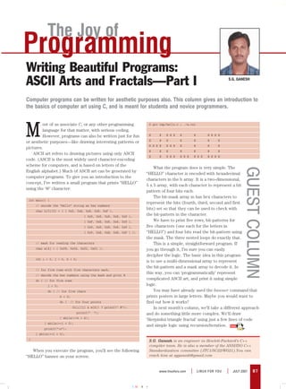 The Joy of
Programming
Writing Beautiful Programs:
ASCII Arts and Fractals—Part I                                                                                                S.G. GANESH




Computer programs can be written for aesthetic purposes also. This column gives an introduction to
the basics of computer art using C, and is meant for students and novice programmers.



M
         ost of us associate C, or any other programming                    $ gcc tmp/hello.c ; ./a.out
         language for that matter, with serious coding.
         However, programs can also be written just for fun                 @    @    @ @ @   @           @        @ @ @ @
                                                                            @    @    @       @           @        @     @
or aesthetic purposes—like drawing interesting patterns or
                                                                            @ @ @ @   @ @ @   @           @        @     @
pictures.
                                                                            @    @    @       @           @        @     @
    ASCII art refers to drawing pictures using only ASCII
                                                                            @    @    @ @ @   @ @ @       @ @ @    @ @ @ @
code. (ASCII is the most widely used character-encoding
scheme for computers, and is based on letters of the
                                                                               What the program does is very simple. The




                                                                                                                                        GUEST COLUMN
English alphabet.) Much of ASCII art can be generated by
                                                                           “HELLO” character is encoded with hexadecimal
computer programs. To give you an introduction to the
                                                                           characters in the h array. It is a two-dimensional,
concept, I’ve written a small program that prints “HELLO”
                                                                           5 x 5 array, with each character to represent a bit
using the ‘@’ character:
                                                                           pattern of four bits each.
                                                                               The bit-mask array m has hex characters to
 int main() {
                                                                           represent the bits (fourth, third, second and first
     // encode the “Hello” string as hex numbers
     char h[5][5] = { { 0x9, 0xE, 0x8, 0x8, 0xF },
                                                                           bits) set so that they can be used to check with
                                     { 0x9, 0x8, 0x8, 0x8, 0x9 },          the bit-pattern in the character.
                                     { 0xF, 0xE, 0x8, 0x8, 0x9 },              We have to print five rows, bit-patterns for
                                     { 0x9, 0x8, 0x8, 0x8, 0x9 },          five characters (one each for the letters in
                                     { 0x9, 0xE, 0xE, 0xE, 0xF } };        “HELLO”) and four bits read the bit-pattern using
                                                                           the mask. The three nested loops do exactly that.
     // mask for reading the characters                                        This is a simple, straightforward program. If
     char m[4] = { 0x08, 0x04, 0x02, 0x01 };                               you go through it, I’m sure you can easily
                                                                           decipher the logic. The basic idea in this program
     int i = 0, j = 0, k = 0;
                                                                           is to use a multi-dimensional array to represent
                                                                           the bit-pattern and a mask array to decode it. In
     // for five rows with five characters each,
     // decode the hex numbers using the mask and print @
                                                                           this way, you can ‘programmatically’ represent
     do { // for five rows                                                 complicated ASCII art, and print it using simple
            j = 0;                                                         logic.
            do { // for five chars                                             You may have already used the banner command that
                     k = 0;                                                prints posters in large letters. Maybe you would want to
                     do {   // for four points                             find out how it works?
                              (h[i][j] & m[k]) ? printf(“ @”):                 In next month’s column, we’ll take a different approach
                                printf(“   “);                             and do something little more complex. We’ll draw
                     } while(++k < 4);
                                                                           ‘Sierpinksi triangle fractal’ using just a few lines of code
          } while(++j < 5);
                                                                           and simple logic using recursion/iteration.
          printf(“n”);
     } while(++i < 5);
 }                                                                          S.G. Ganesh is an engineer in Hewlett-Packard’s C++
                                                                            compiler team. He is also a member of the ANSI/ISO C++
   When you execute the program, you’ll see the following                   Standardization committee (JTC1/SC22/WG21).You can
“HELLO” banner on your screen:                                              reach him at sgganesh@gmail.com



                                                                                 www.linuxforu.com    |       LINUX FOR YOU   |   JULY 2007   87


                                                                    CMYK
 