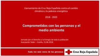 Llamamiento de Cruz Roja Española contra el cambio
climático y la pobreza energética
2018 - 2020
Comprometidos con las personas y el
medio ambiente
Jornada por el Derecho a la Energía de toda la población
Asociación Teder – Estella, 15.06.2018
 