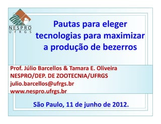 Pautas	
  para	
  eleger	
  
               tecnologias	
  para	
  maximizar	
  
                 a	
  produção	
  de	
  bezerros	
  

Prof.	
  Júlio	
  Barcellos	
  &	
  Tamara	
  E.	
  Oliveira	
  	
  
NESPRO/DEP.	
  DE	
  ZOOTECNIA/UFRGS	
  
julio.barcellos@ufrgs.br	
  
www.nespro.ufrgs.br	
  

              São	
  Paulo,	
  11	
  de	
  junho	
  de	
  2012.	
  
 