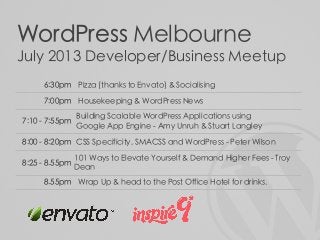WordPress Melbourne
July 2013 Developer/Business Meetup
6:30pm Pizza (thanks to Envato) & Socialising
7:00pm Housekeeping & WordPress News
7:10 - 7:55pm
Building Scalable WordPress Applications using
Google App Engine - Amy Unruh & Stuart Langley
8:00 - 8:20pm CSS Specificity, SMACSS and WordPress - Peter Wilson
8:25 - 8.55pm
101 Ways to Elevate Yourself & Demand Higher Fees - Troy
Dean
8.55pm Wrap Up & head to the Post Office Hotel for drinks.
 