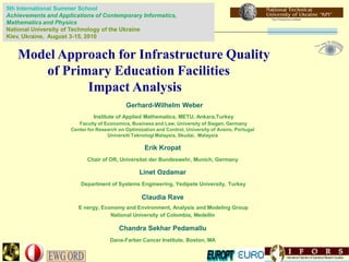 5th International Summer School
Achievements and Applications of Contemporary Informatics,
Mathematics and Physics
National University of Technology of the Ukraine
Kiev, Ukraine, August 3-15, 2010


   Model Approach for Infrastructure Quality
      of Primary Education Facilities
             Impact Analysis
                                             Gerhard-Wilhelm Weber
                               Institute of Applied Mathematics, METU, Ankara,Turkey
                         Faculty of Economics, Business and Law, University of Siegen, Germany
                      Center for Research on Optimization and Control, University of Aveiro, Portugal
                                     Universiti Teknologi Malaysia, Skudai, Malaysia

                                                     Erik Kropat
                             Chair of OR, Universitat der Bundeswehr, Munich, Germany

                                                   Linet Ozdamar
                          Department of Systems Engineering, Yedipete University, Turkey

                                                    Claudia Rave
                         E nergy, Economy and Environment, Analysis and Modeling Group
                                     National University of Colombia, Medellin

                                          Chandra Sekhar Pedamallu
                                      Dana-Farber Cancer Institute, Boston, MA
 