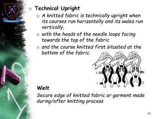 o Technical Upright
o A knitted fabric is technically upright when
its courses run horizontally and its wales run
vertically,
o with the heads of the needle loops facing
towards the top of the fabric
o and the course knitted first situated at the
bottom of the fabric.
Welt
Secure edge of knitted fabric or garment made
during/after knitting process
17
 