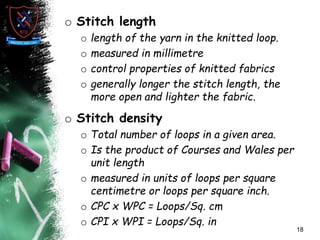 o Stitch length
o length of the yarn in the knitted loop.
o measured in millimetre
o control properties of knitted fabrics
o generally longer the stitch length, the
more open and lighter the fabric.
o Stitch density
o Total number of loops in a given area.
o Is the product of Courses and Wales per
unit length
o measured in units of loops per square
centimetre or loops per square inch.
o CPC x WPC = Loops/Sq. cm
o CPI x WPI = Loops/Sq. in
18
 