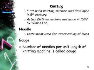 Knitting
o First hand knitting machine was developed
in 5th century.
o Actual Knitting machine was made in 1589
by Willian Lee.
Needle
o Instrument used for intermeshing of loops
Gauge
o Number of needles per unit length of
knitting machine is called gauge
19
 