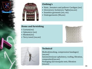 35
Clothing’s
• Vests , Sweaters and pullover Cardigan (we)
• Gloves(we), Socks(we), Tights(wa,we)
• Seamless garments (wa, we)
• Undergarments (Wa,we)
Home and furnishing
• Curtain(wa)
• Uphostery (we)
• Blanket(we)
• Terry towel (wa,we)
Technical
Medical(stocking, compression bandages)
(wa,we)
Automotive(seat upholstery, roofing, filtration,
composites)(wa,we)
Packaging and mosquito nets, filtration
(wa,we)
 