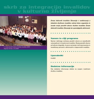 Zveza delovnih invalidov Slovenije v sodelovanju z
lokalnim društvom invalidov enkrat letno organizira in
izvede revijo pevskih zborov društev invalidov Zveze
delovnih invalidov Slovenije ter spremljajoče aktivnosti.
Namen in cilji programa
Namen takšnega srečanja pevskih zborov je vzpodbuditi
ustvarjalnost in kreativnost invalidov. Revija pevskih zborov
je kulturen dogodek, ki pa je namenjen tudi spoznavanju in
osveščanju javnosti o aktivnostih in dejavnostih invalidov.
Uporabniki
invalidi
Dodatne informacije
Vse dodatne informacije dobite na svojem matičnem
društvu invalidov.
skrb za integracijo invalidov
v kulturno življenje
2. revija pevskih zborov društev invalidov ZDIS
Zagorje ob Savi, 2.6.2000
 