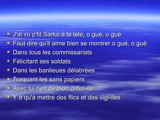 J'ai vu p'tit Sarko à la télé, o gué, o gué  Faut dire qu'il aime bien se montrer o gué, o gué  Dans tous les commissariats  Félicitant ses soldats  Dans les banlieues délabrées  Traquant les sans papiers  Avec lui rien de bien diffici-ile  Y a qu'à mettre des flics et des vigi-iles 