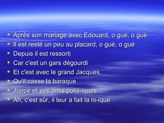 Après son mariage avec Edouard, o gué, o gué  Il est resté un peu au placard, o gué, o gué  Depuis il est ressorti  Car c'est un gars dégourdi  Et c'est avec le grand Jacques,  Qu'il casse la baraque  Juppé et ses amis politi-iques  Ah, c'est sûr, il leur a fait la ni-ique 