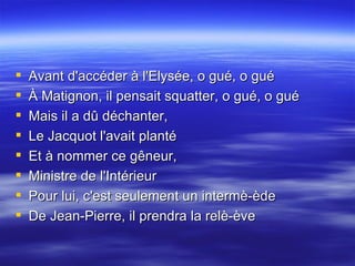 Avant d'accéder à l'Elysée, o gué, o gué  À Matignon, il pensait squatter, o gué, o gué  Mais il a dû déchanter,  Le Jacquot l'avait planté  Et à nommer ce gêneur,  Ministre de l'Intérieur  Pour lui, c'est seulement un intermè-ède  De Jean-Pierre, il prendra la relè-ève 