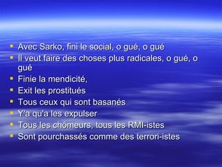 Avec Sarko, fini le social, o gué, o gué  Il veut faire des choses plus radicales, o gué, o gué  Finie la mendicité,  Exit les prostitués  Tous ceux qui sont basanés  Y'a qu'a les expulser  Tous les chômeurs, tous les RMI-istes  Sont pourchassés comme des terrori-istes  