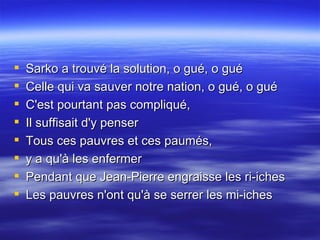 Sarko a trouvé la solution, o gué, o gué  Celle qui va sauver notre nation, o gué, o gué  C'est pourtant pas compliqué,  Il suffisait d'y penser  Tous ces pauvres et ces paumés,  y a qu'à les enfermer  Pendant que Jean-Pierre engraisse les ri-iches  Les pauvres n'ont qu'à se serrer les mi-iches 