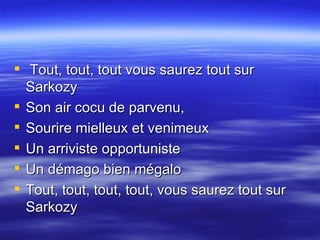 Tout, tout, tout vous saurez tout sur Sarkozy  Son air cocu de parvenu,  Sourire mielleux et venimeux  Un arriviste opportuniste  Un démago bien mégalo  Tout, tout, tout, tout, vous saurez tout sur Sarkozy  