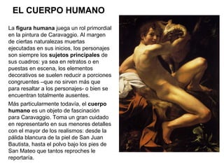 EL CUERPO HUMANO La  figura humana  juega un rol primordial en la pintura de Caravaggio. Al margen de ciertas naturalezas ...