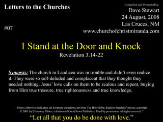 Letters to the Churches
#07
I Stand at the Door and Knock
Revelation 3.14-22
Compiled and Presented by:
Dave Stewart
24 August, 2008
Las Cruces, NM
www.churchofchristmiranda.com
Synopsis: The church in Laodicea was in trouble and didn’t even realize
it. They were so self-deluded and complacent that they thought they
needed nothing. Jesus’ love calls on them to be zealous and repent, buying
from Him true treasure, true righteousness and true knowledge.
“Let all that you do be done with love.”
“Unless otherwise indicated, all Scripture quotations are from The Holy Bible, English Standard Version, copyright
© 2001 by Crossway Bibles, a division of Good News Publishers. Used by permission. All rights reserved.”
 